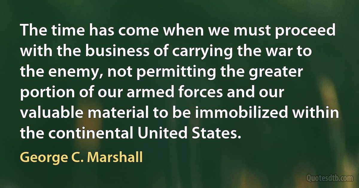 The time has come when we must proceed with the business of carrying the war to the enemy, not permitting the greater portion of our armed forces and our valuable material to be immobilized within the continental United States. (George C. Marshall)