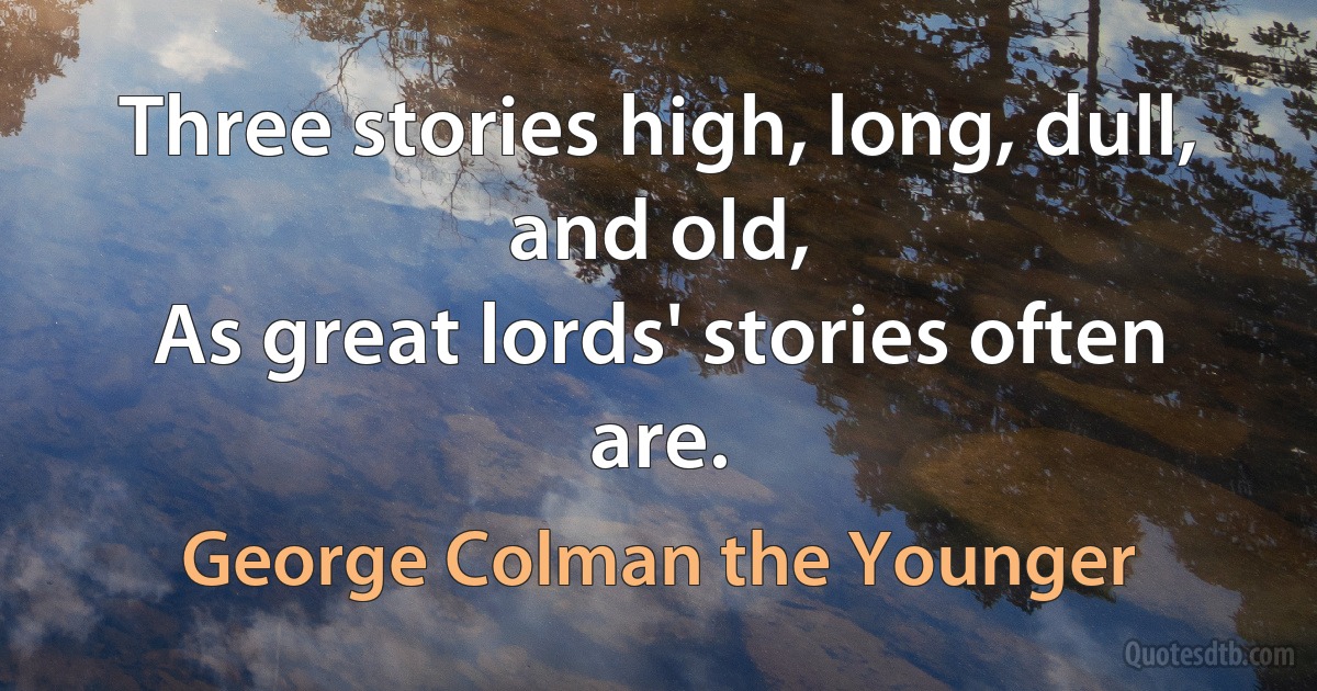 Three stories high, long, dull, and old,
As great lords' stories often are. (George Colman the Younger)