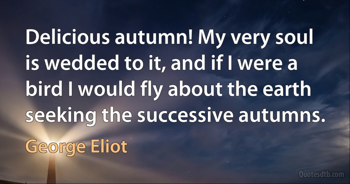 Delicious autumn! My very soul is wedded to it, and if I were a bird I would fly about the earth seeking the successive autumns. (George Eliot)