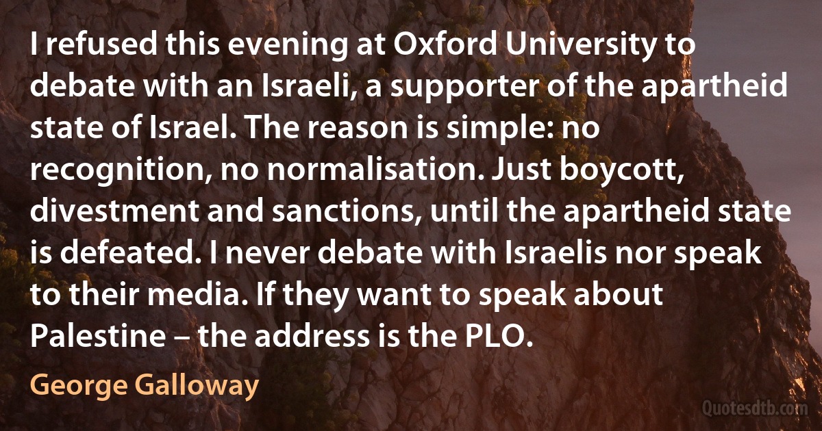 I refused this evening at Oxford University to debate with an Israeli, a supporter of the apartheid state of Israel. The reason is simple: no recognition, no normalisation. Just boycott, divestment and sanctions, until the apartheid state is defeated. I never debate with Israelis nor speak to their media. If they want to speak about Palestine – the address is the PLO. (George Galloway)