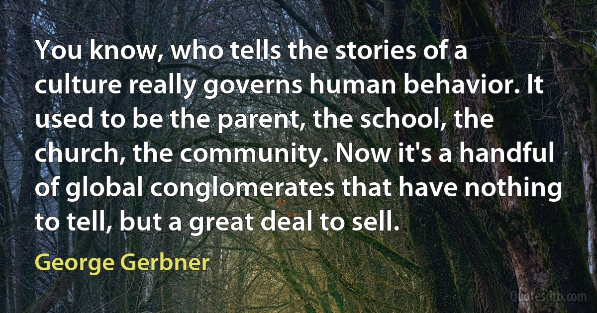 You know, who tells the stories of a culture really governs human behavior. It used to be the parent, the school, the church, the community. Now it's a handful of global conglomerates that have nothing to tell, but a great deal to sell. (George Gerbner)