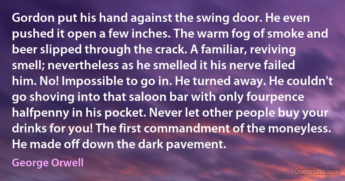 Gordon put his hand against the swing door. He even pushed it open a few inches. The warm fog of smoke and beer slipped through the crack. A familiar, reviving smell; nevertheless as he smelled it his nerve failed him. No! Impossible to go in. He turned away. He couldn't go shoving into that saloon bar with only fourpence halfpenny in his pocket. Never let other people buy your drinks for you! The first commandment of the moneyless. He made off down the dark pavement. (George Orwell)