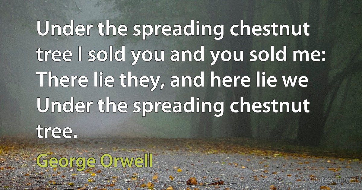 Under the spreading chestnut tree I sold you and you sold me: There lie they, and here lie we Under the spreading chestnut tree. (George Orwell)