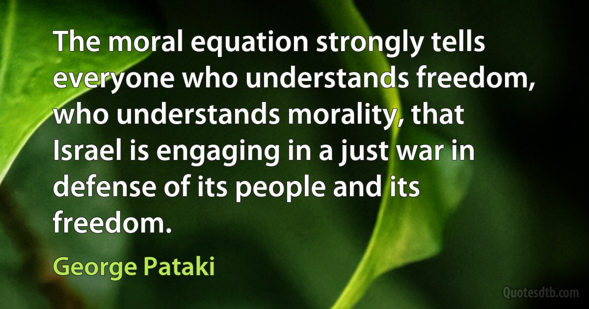 The moral equation strongly tells everyone who understands freedom, who understands morality, that Israel is engaging in a just war in defense of its people and its freedom. (George Pataki)