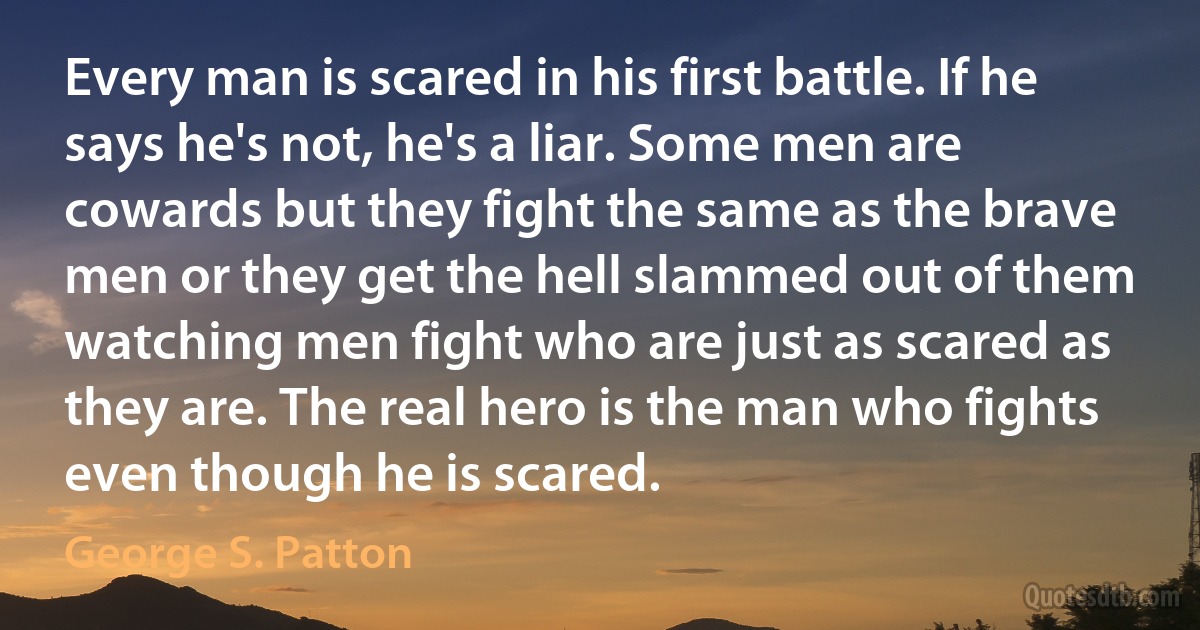 Every man is scared in his first battle. If he says he's not, he's a liar. Some men are cowards but they fight the same as the brave men or they get the hell slammed out of them watching men fight who are just as scared as they are. The real hero is the man who fights even though he is scared. (George S. Patton)