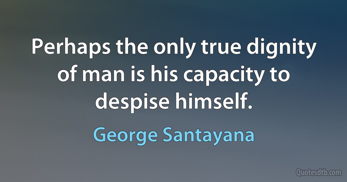 Perhaps the only true dignity of man is his capacity to despise himself. (George Santayana)