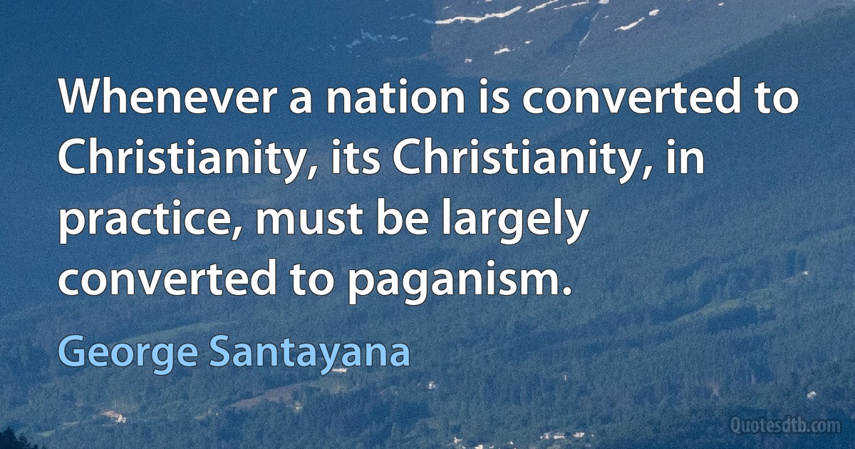 Whenever a nation is converted to Christianity, its Christianity, in practice, must be largely converted to paganism. (George Santayana)