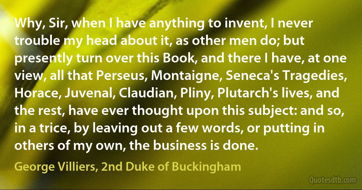 Why, Sir, when I have anything to invent, I never trouble my head about it, as other men do; but presently turn over this Book, and there I have, at one view, all that Perseus, Montaigne, Seneca's Tragedies, Horace, Juvenal, Claudian, Pliny, Plutarch's lives, and the rest, have ever thought upon this subject: and so, in a trice, by leaving out a few words, or putting in others of my own, the business is done. (George Villiers, 2nd Duke of Buckingham)