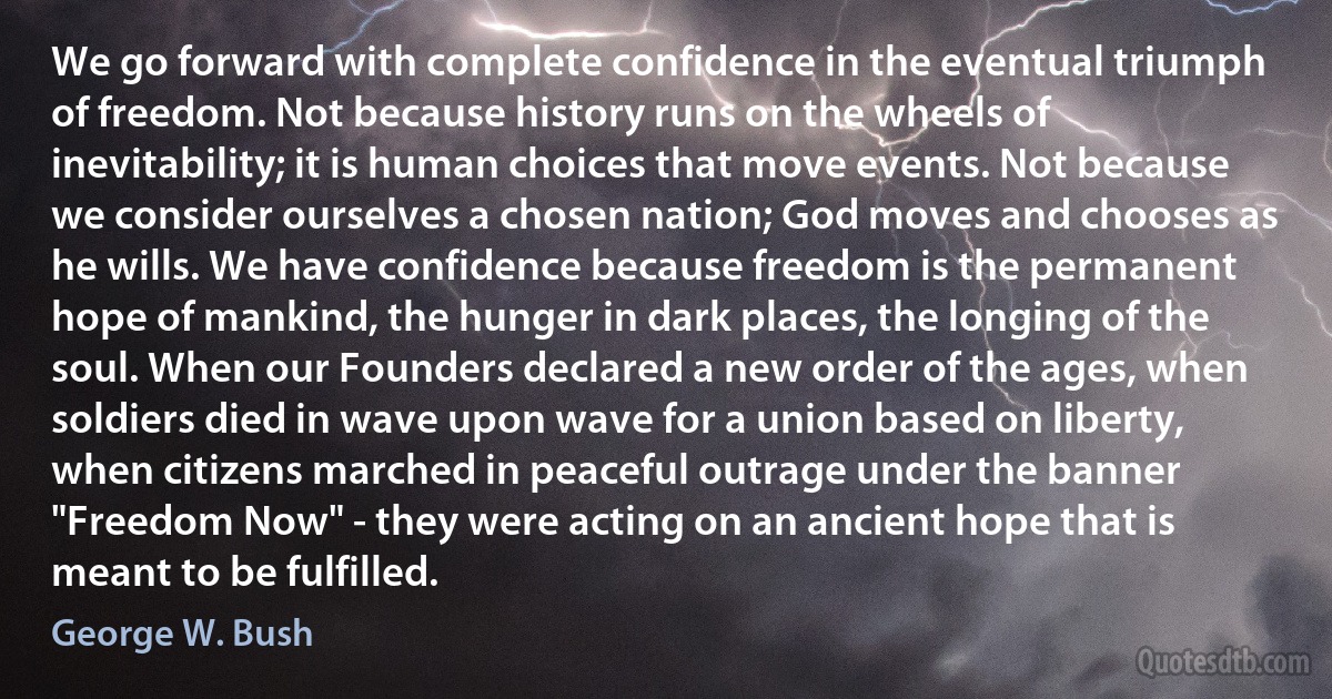 We go forward with complete confidence in the eventual triumph of freedom. Not because history runs on the wheels of inevitability; it is human choices that move events. Not because we consider ourselves a chosen nation; God moves and chooses as he wills. We have confidence because freedom is the permanent hope of mankind, the hunger in dark places, the longing of the soul. When our Founders declared a new order of the ages, when soldiers died in wave upon wave for a union based on liberty, when citizens marched in peaceful outrage under the banner "Freedom Now" - they were acting on an ancient hope that is meant to be fulfilled. (George W. Bush)