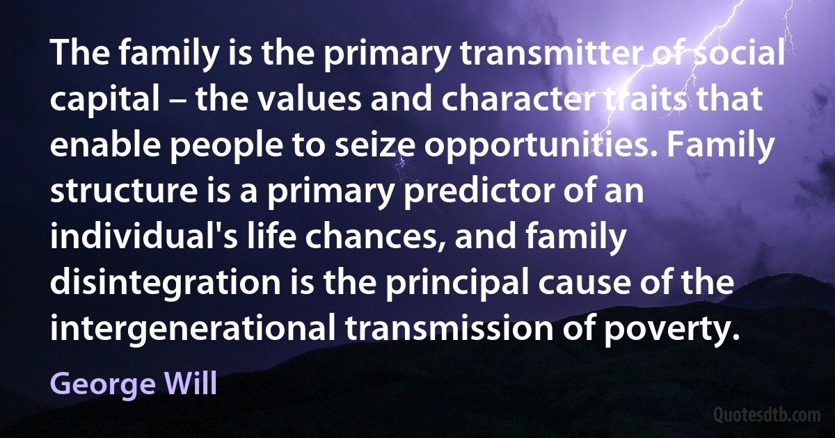 The family is the primary transmitter of social capital – the values and character traits that enable people to seize opportunities. Family structure is a primary predictor of an individual's life chances, and family disintegration is the principal cause of the intergenerational transmission of poverty. (George Will)