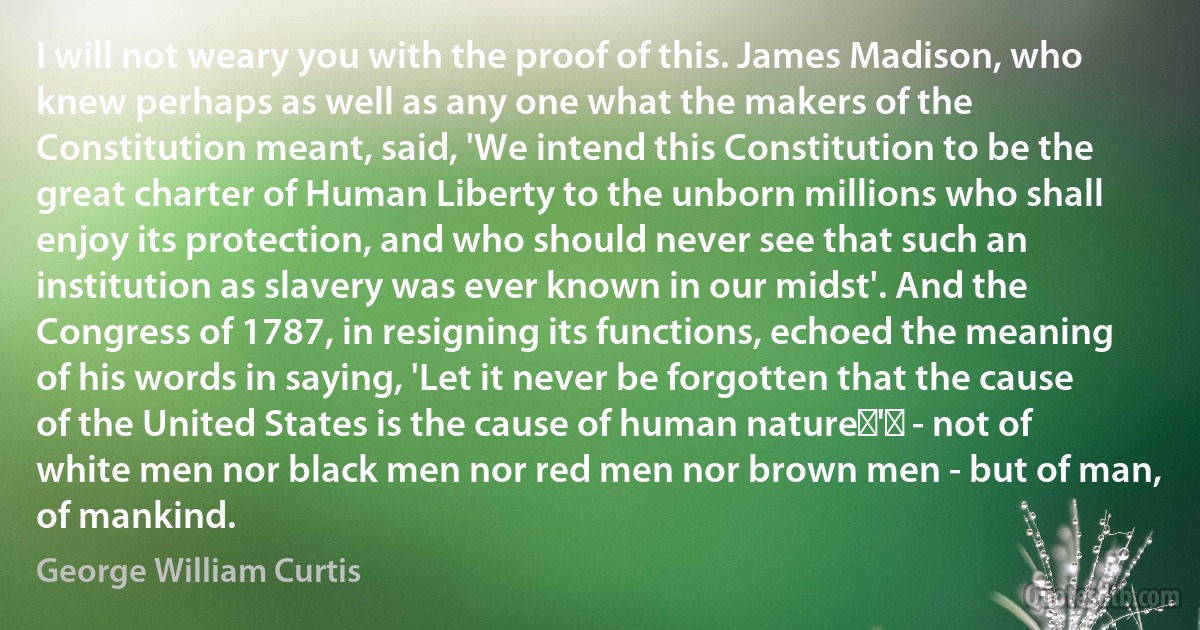 I will not weary you with the proof of this. James Madison, who knew perhaps as well as any one what the makers of the Constitution meant, said, 'We intend this Constitution to be the great charter of Human Liberty to the unborn millions who shall enjoy its protection, and who should never see that such an institution as slavery was ever known in our midst'. And the Congress of 1787, in resigning its functions, echoed the meaning of his words in saying, 'Let it never be forgotten that the cause of the United States is the cause of human nature‍'‍ - not of white men nor black men nor red men nor brown men - but of man, of mankind. (George William Curtis)