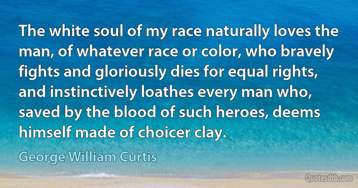 The white soul of my race naturally loves the man, of whatever race or color, who bravely fights and gloriously dies for equal rights, and instinctively loathes every man who, saved by the blood of such heroes, deems himself made of choicer clay. (George William Curtis)