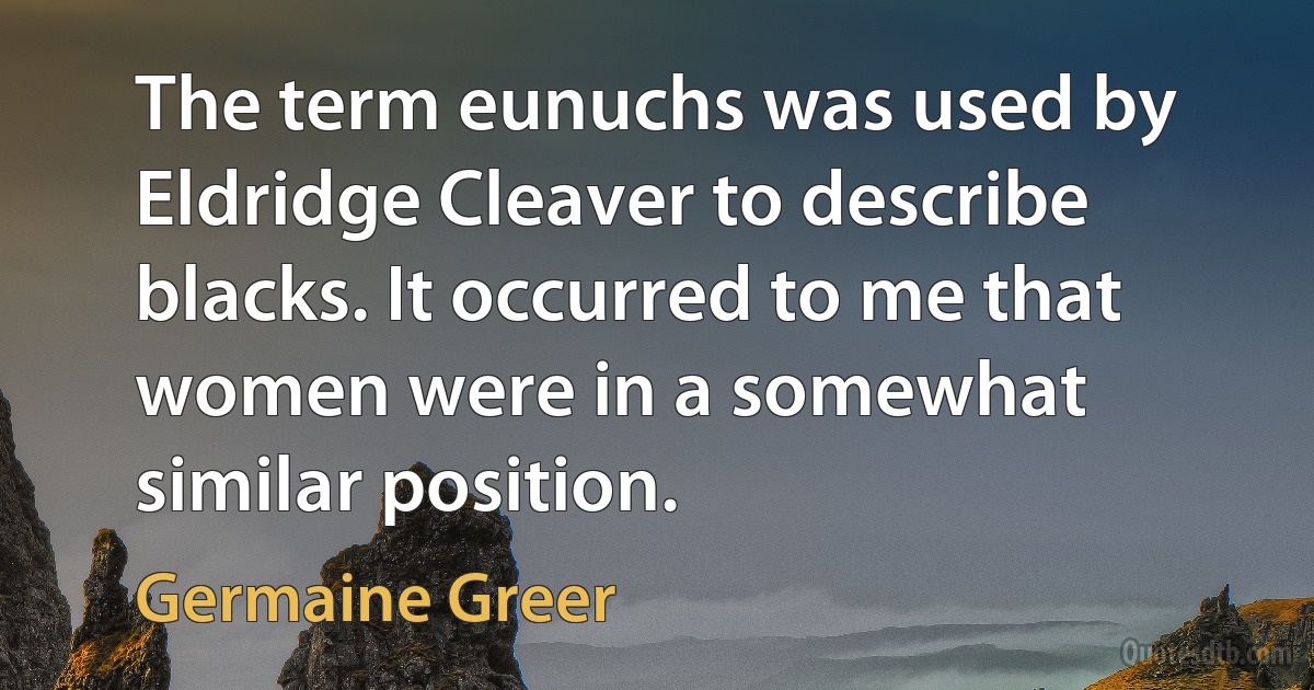 The term eunuchs was used by Eldridge Cleaver to describe blacks. It occurred to me that women were in a somewhat similar position. (Germaine Greer)