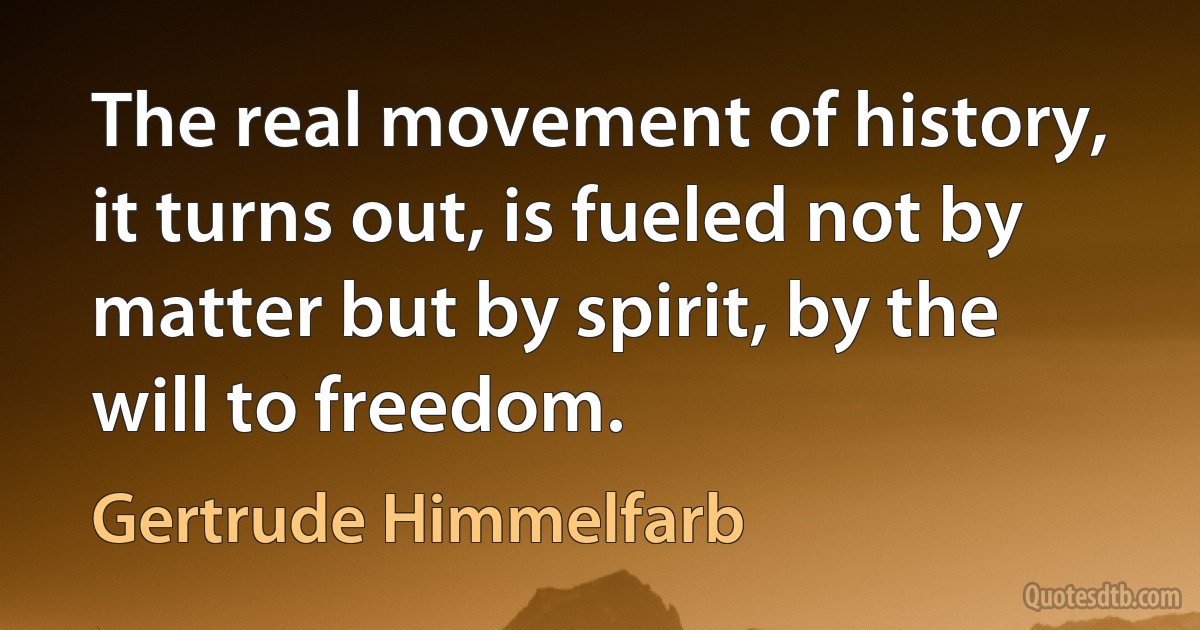 The real movement of history, it turns out, is fueled not by matter but by spirit, by the will to freedom. (Gertrude Himmelfarb)