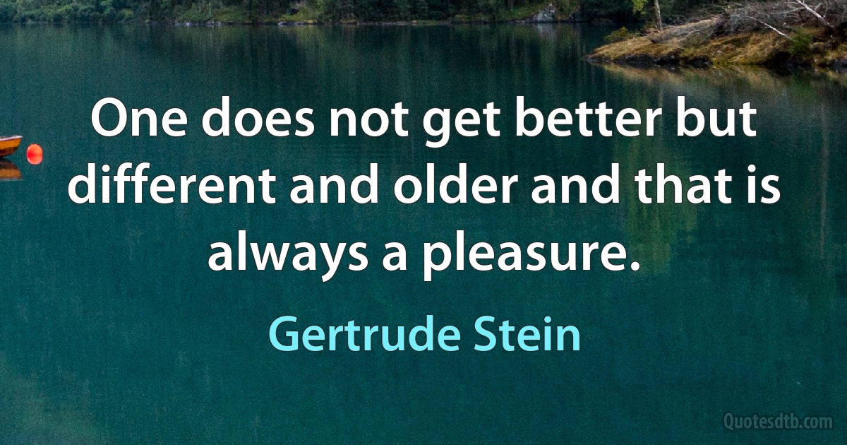 One does not get better but different and older and that is always a pleasure. (Gertrude Stein)