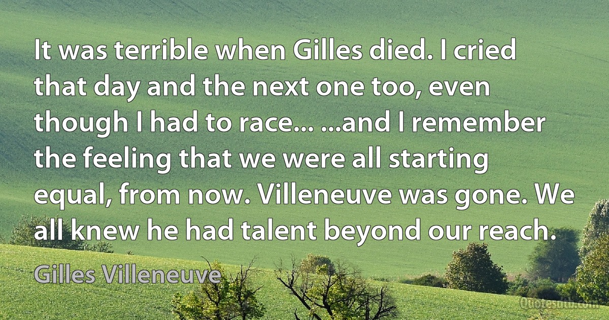 It was terrible when Gilles died. I cried that day and the next one too, even though I had to race... ...and I remember the feeling that we were all starting equal, from now. Villeneuve was gone. We all knew he had talent beyond our reach. (Gilles Villeneuve)