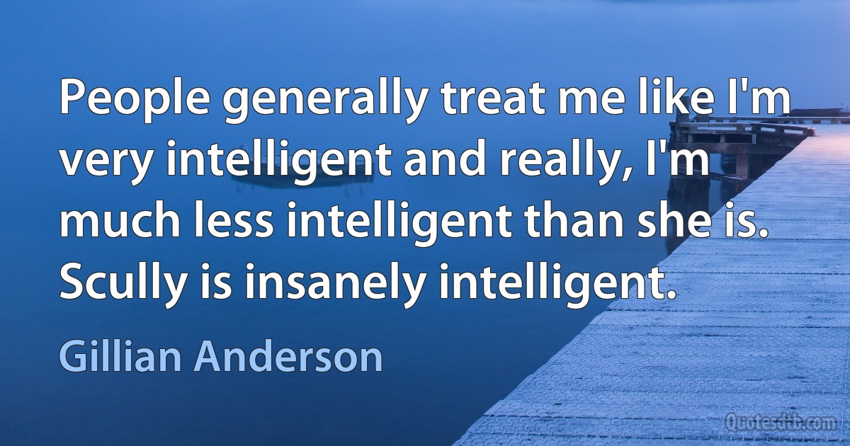 People generally treat me like I'm very intelligent and really, I'm much less intelligent than she is. Scully is insanely intelligent. (Gillian Anderson)