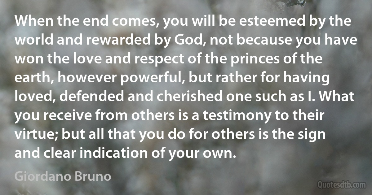 When the end comes, you will be esteemed by the world and rewarded by God, not because you have won the love and respect of the princes of the earth, however powerful, but rather for having loved, defended and cherished one such as I. What you receive from others is a testimony to their virtue; but all that you do for others is the sign and clear indication of your own. (Giordano Bruno)