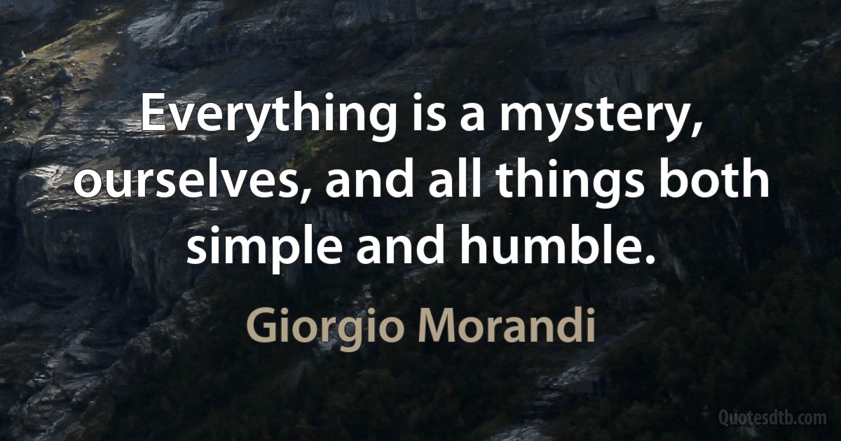 Everything is a mystery, ourselves, and all things both simple and humble. (Giorgio Morandi)