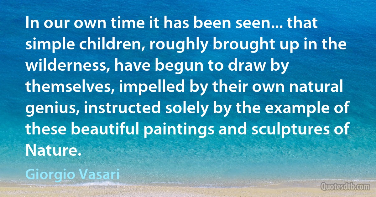 In our own time it has been seen... that simple children, roughly brought up in the wilderness, have begun to draw by themselves, impelled by their own natural genius, instructed solely by the example of these beautiful paintings and sculptures of Nature. (Giorgio Vasari)