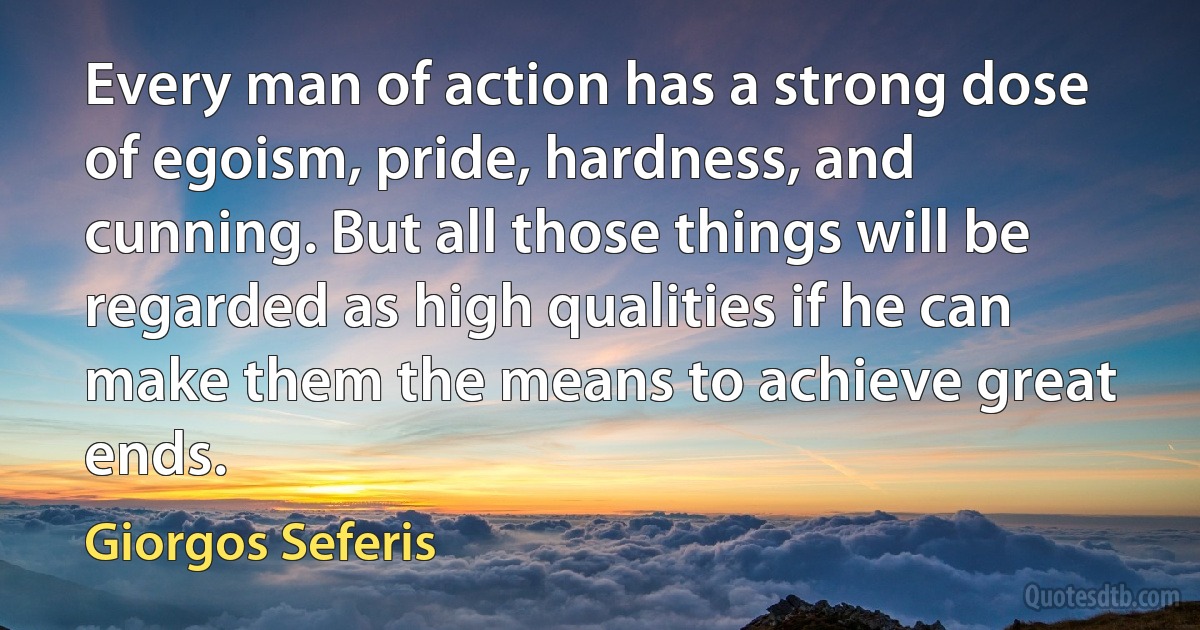 Every man of action has a strong dose of egoism, pride, hardness, and cunning. But all those things will be regarded as high qualities if he can make them the means to achieve great ends. (Giorgos Seferis)