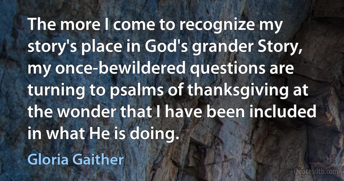 The more I come to recognize my story's place in God's grander Story, my once-bewildered questions are turning to psalms of thanksgiving at the wonder that I have been included in what He is doing. (Gloria Gaither)