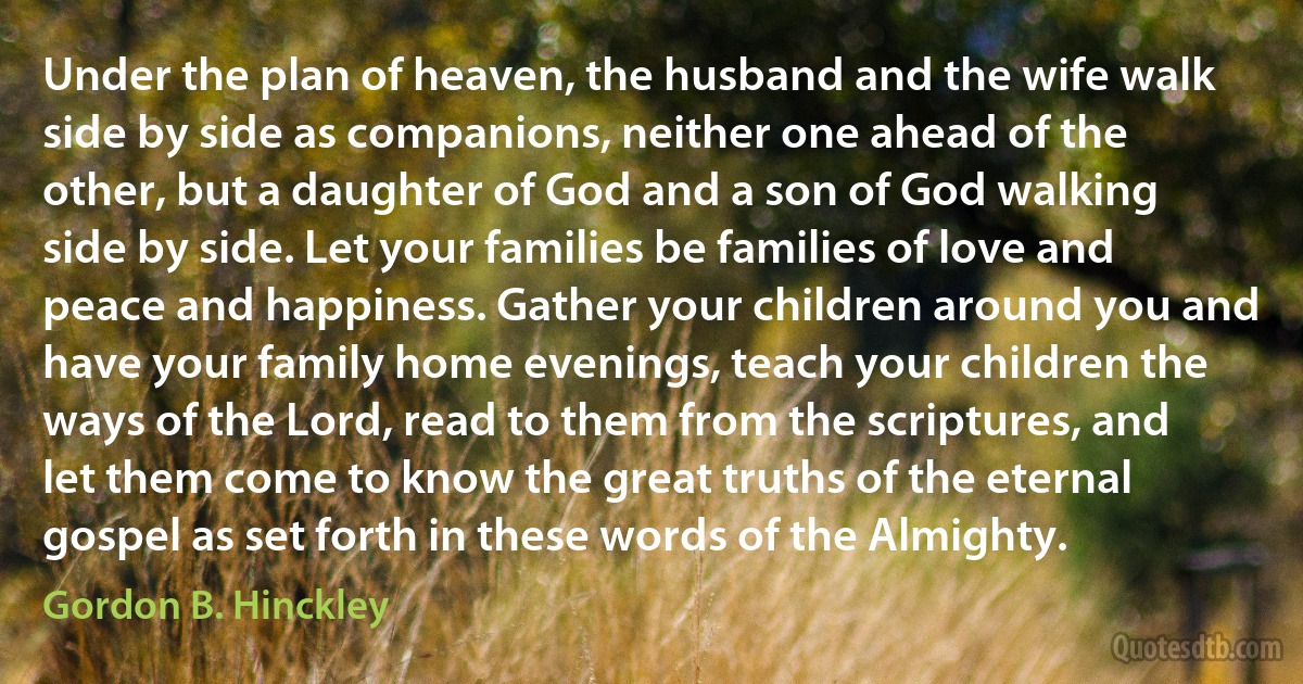 Under the plan of heaven, the husband and the wife walk side by side as companions, neither one ahead of the other, but a daughter of God and a son of God walking side by side. Let your families be families of love and peace and happiness. Gather your children around you and have your family home evenings, teach your children the ways of the Lord, read to them from the scriptures, and let them come to know the great truths of the eternal gospel as set forth in these words of the Almighty. (Gordon B. Hinckley)