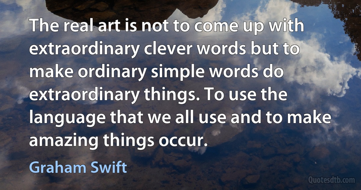 The real art is not to come up with extraordinary clever words but to make ordinary simple words do extraordinary things. To use the language that we all use and to make amazing things occur. (Graham Swift)