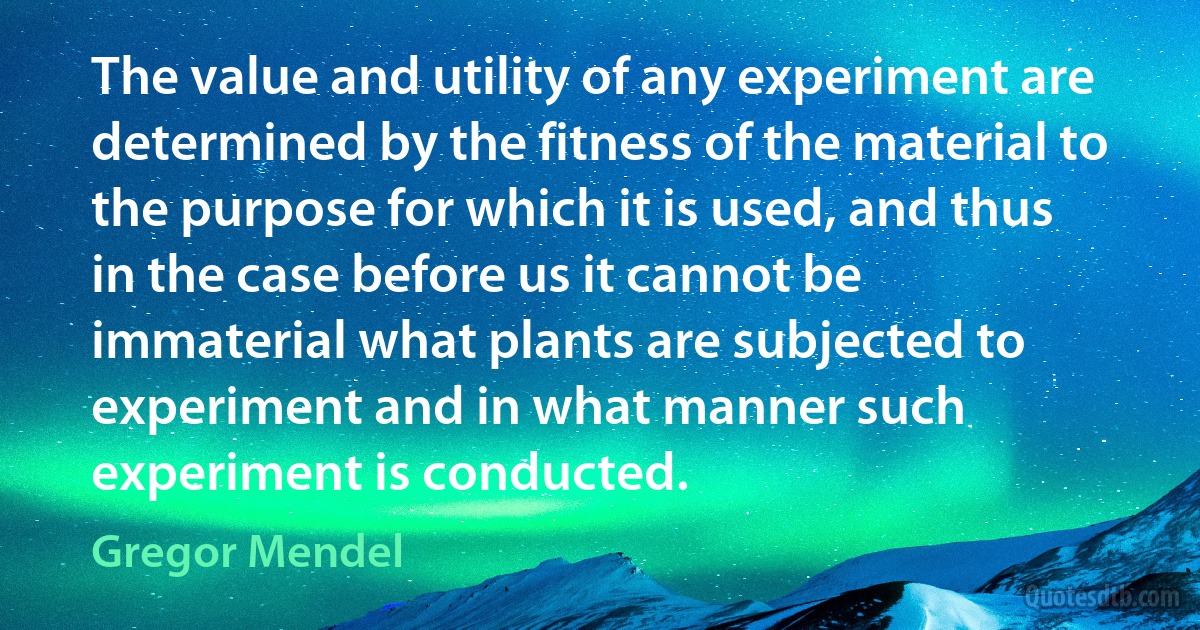 The value and utility of any experiment are determined by the fitness of the material to the purpose for which it is used, and thus in the case before us it cannot be immaterial what plants are subjected to experiment and in what manner such experiment is conducted. (Gregor Mendel)