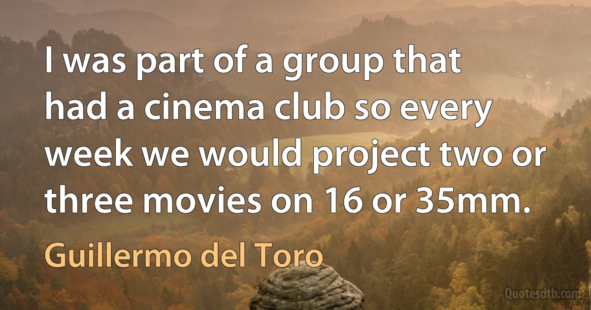 I was part of a group that had a cinema club so every week we would project two or three movies on 16 or 35mm. (Guillermo del Toro)