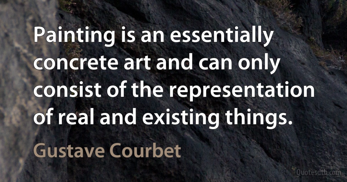 Painting is an essentially concrete art and can only consist of the representation of real and existing things. (Gustave Courbet)