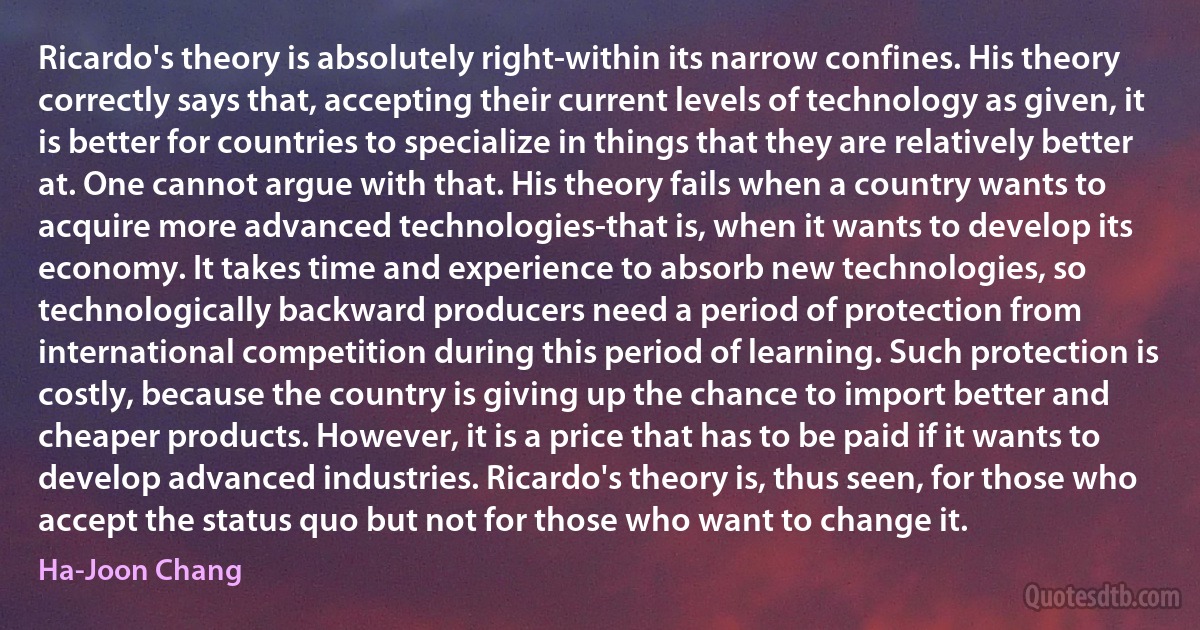 Ricardo's theory is absolutely right-within its narrow confines. His theory correctly says that, accepting their current levels of technology as given, it is better for countries to specialize in things that they are relatively better at. One cannot argue with that. His theory fails when a country wants to acquire more advanced technologies-that is, when it wants to develop its economy. It takes time and experience to absorb new technologies, so technologically backward producers need a period of protection from international competition during this period of learning. Such protection is costly, because the country is giving up the chance to import better and cheaper products. However, it is a price that has to be paid if it wants to develop advanced industries. Ricardo's theory is, thus seen, for those who accept the status quo but not for those who want to change it. (Ha-Joon Chang)