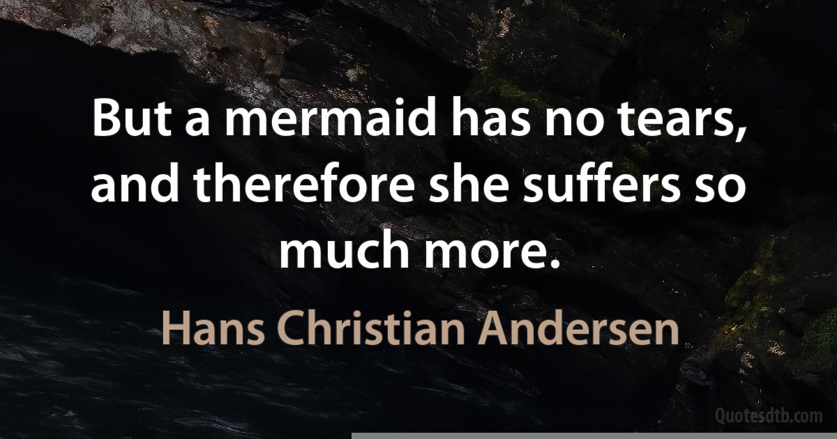 But a mermaid has no tears, and therefore she suffers so much more. (Hans Christian Andersen)