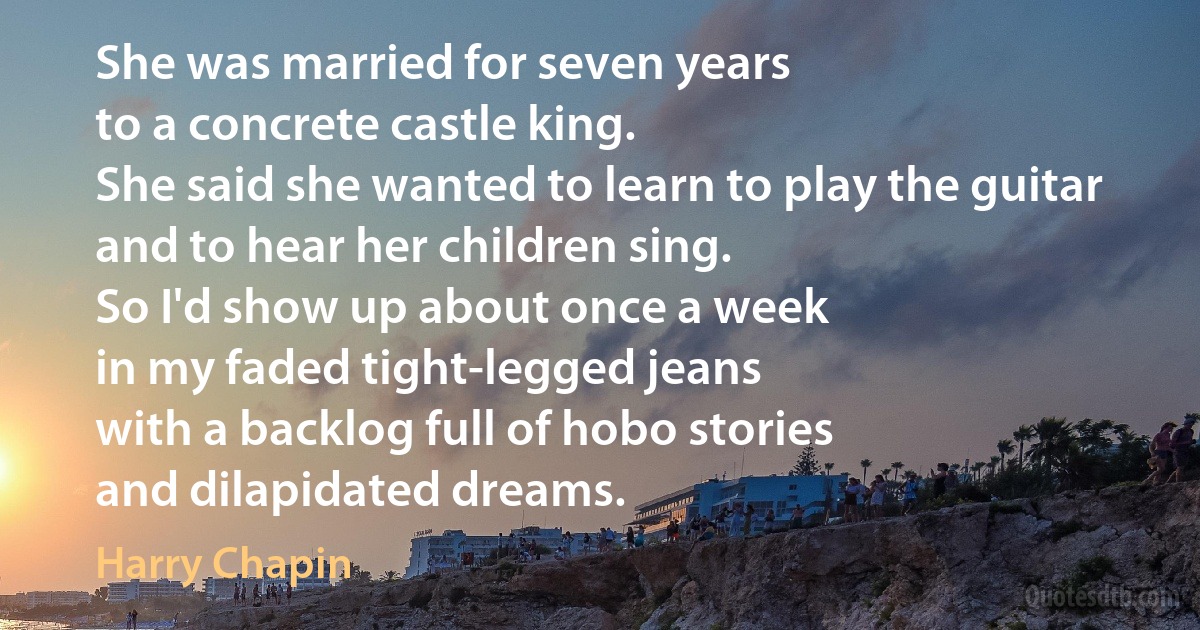 She was married for seven years
to a concrete castle king.
She said she wanted to learn to play the guitar
and to hear her children sing.
So I'd show up about once a week
in my faded tight-legged jeans
with a backlog full of hobo stories
and dilapidated dreams. (Harry Chapin)