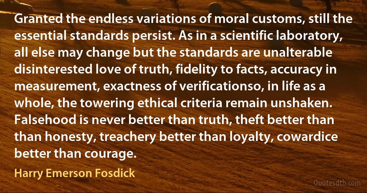 Granted the endless variations of moral customs, still the essential standards persist. As in a scientific laboratory, all else may change but the standards are unalterable disinterested love of truth, fidelity to facts, accuracy in measurement, exactness of verificationso, in life as a whole, the towering ethical criteria remain unshaken. Falsehood is never better than truth, theft better than than honesty, treachery better than loyalty, cowardice better than courage. (Harry Emerson Fosdick)