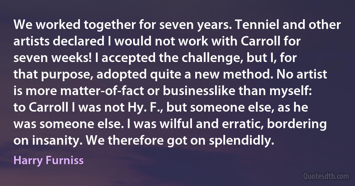 We worked together for seven years. Tenniel and other artists declared I would not work with Carroll for seven weeks! I accepted the challenge, but I, for that purpose, adopted quite a new method. No artist is more matter-of-fact or businesslike than myself: to Carroll I was not Hy. F., but someone else, as he was someone else. I was wilful and erratic, bordering on insanity. We therefore got on splendidly. (Harry Furniss)