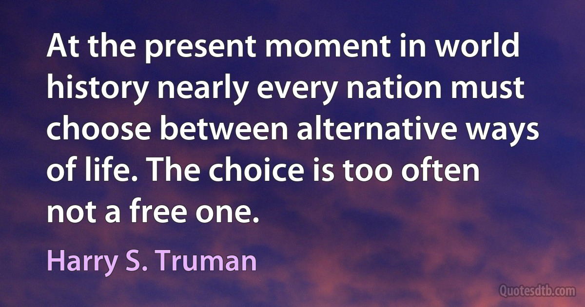 At the present moment in world history nearly every nation must choose between alternative ways of life. The choice is too often not a free one. (Harry S. Truman)