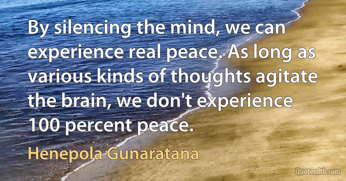 By silencing the mind, we can experience real peace. As long as various kinds of thoughts agitate the brain, we don't experience 100 percent peace. (Henepola Gunaratana)