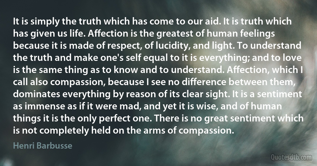 It is simply the truth which has come to our aid. It is truth which has given us life. Affection is the greatest of human feelings because it is made of respect, of lucidity, and light. To understand the truth and make one's self equal to it is everything; and to love is the same thing as to know and to understand. Affection, which I call also compassion, because I see no difference between them, dominates everything by reason of its clear sight. It is a sentiment as immense as if it were mad, and yet it is wise, and of human things it is the only perfect one. There is no great sentiment which is not completely held on the arms of compassion. (Henri Barbusse)