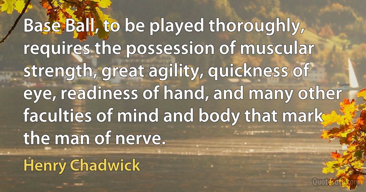 Base Ball, to be played thoroughly, requires the possession of muscular strength, great agility, quickness of eye, readiness of hand, and many other faculties of mind and body that mark the man of nerve. (Henry Chadwick)