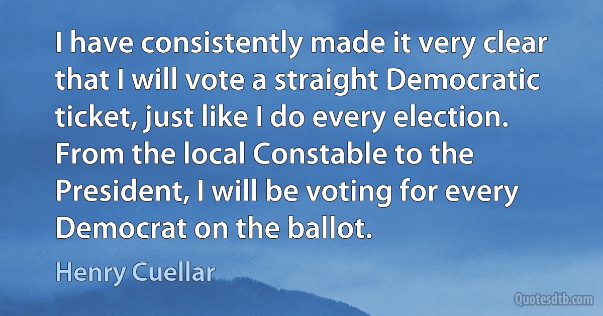 I have consistently made it very clear that I will vote a straight Democratic ticket, just like I do every election. From the local Constable to the President, I will be voting for every Democrat on the ballot. (Henry Cuellar)