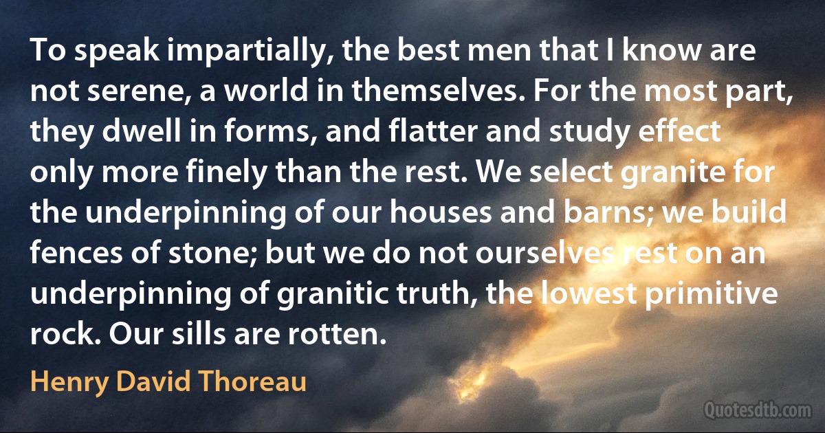 To speak impartially, the best men that I know are not serene, a world in themselves. For the most part, they dwell in forms, and flatter and study effect only more finely than the rest. We select granite for the underpinning of our houses and barns; we build fences of stone; but we do not ourselves rest on an underpinning of granitic truth, the lowest primitive rock. Our sills are rotten. (Henry David Thoreau)