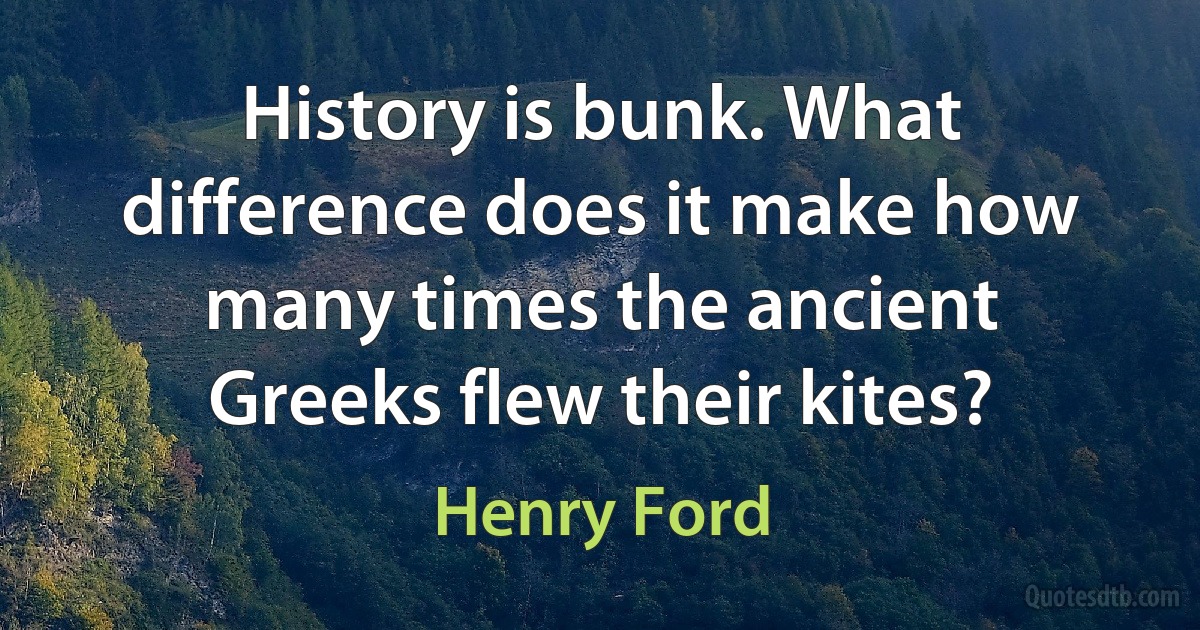 History is bunk. What difference does it make how many times the ancient Greeks flew their kites? (Henry Ford)