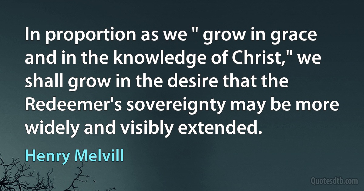 In proportion as we " grow in grace and in the knowledge of Christ," we shall grow in the desire that the Redeemer's sovereignty may be more widely and visibly extended. (Henry Melvill)