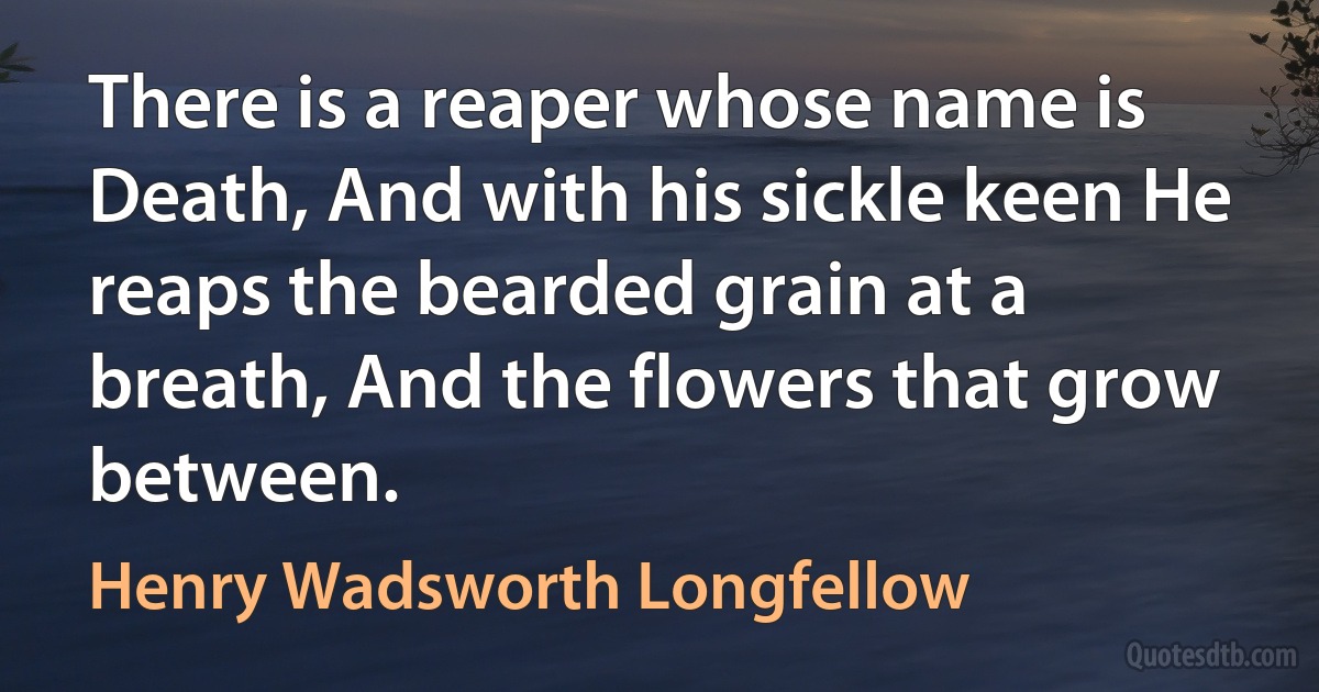 There is a reaper whose name is Death, And with his sickle keen He reaps the bearded grain at a breath, And the flowers that grow between. (Henry Wadsworth Longfellow)