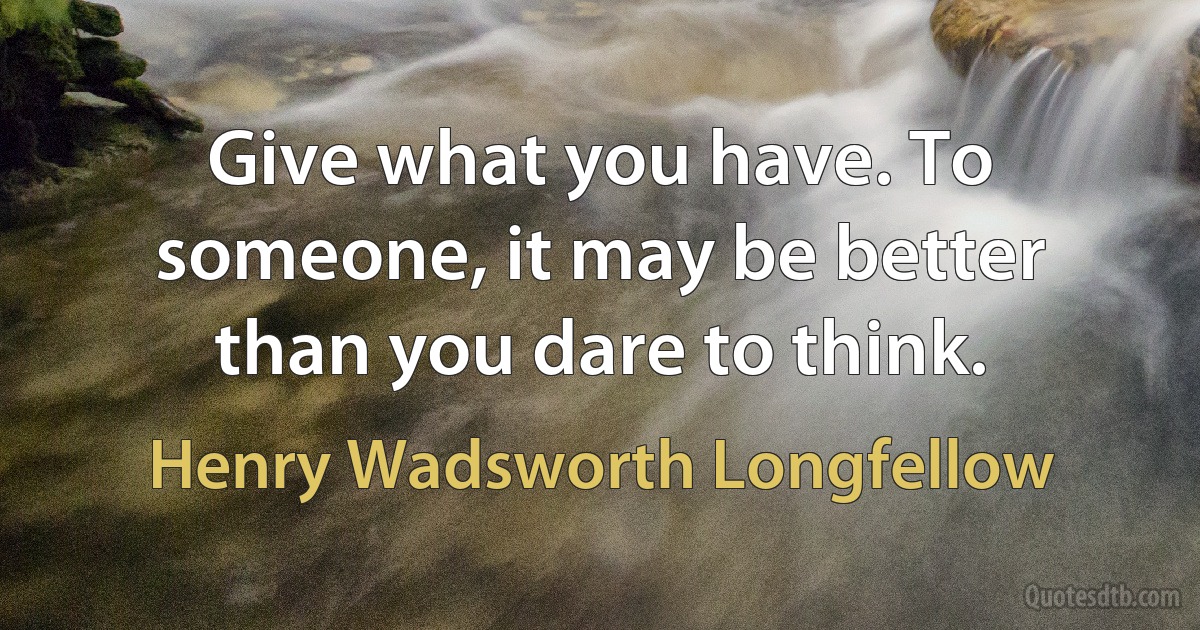 Give what you have. To someone, it may be better than you dare to think. (Henry Wadsworth Longfellow)