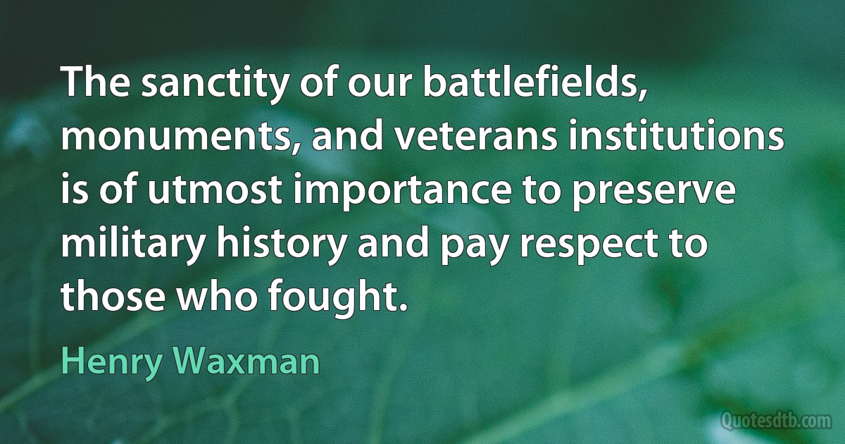 The sanctity of our battlefields, monuments, and veterans institutions is of utmost importance to preserve military history and pay respect to those who fought. (Henry Waxman)