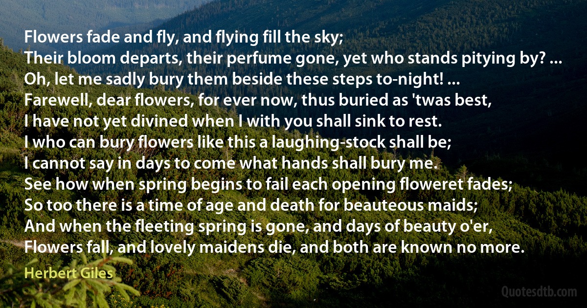 Flowers fade and fly, and flying fill the sky;
Their bloom departs, their perfume gone, yet who stands pitying by? ...
Oh, let me sadly bury them beside these steps to-night! ...
Farewell, dear flowers, for ever now, thus buried as 'twas best,
I have not yet divined when I with you shall sink to rest.
I who can bury flowers like this a laughing-stock shall be;
I cannot say in days to come what hands shall bury me.
See how when spring begins to fail each opening floweret fades;
So too there is a time of age and death for beauteous maids;
And when the fleeting spring is gone, and days of beauty o'er,
Flowers fall, and lovely maidens die, and both are known no more. (Herbert Giles)