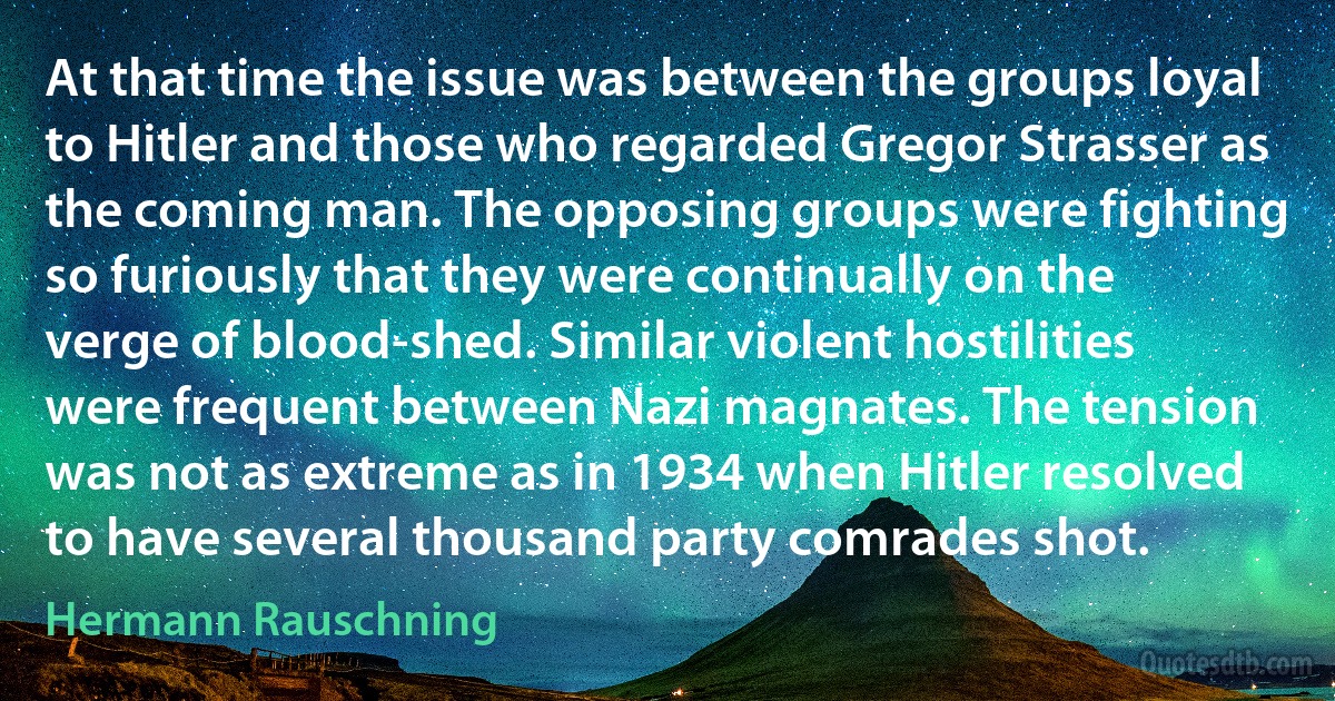 At that time the issue was between the groups loyal to Hitler and those who regarded Gregor Strasser as the coming man. The opposing groups were fighting so furiously that they were continually on the verge of blood-shed. Similar violent hostilities were frequent between Nazi magnates. The tension was not as extreme as in 1934 when Hitler resolved to have several thousand party comrades shot. (Hermann Rauschning)