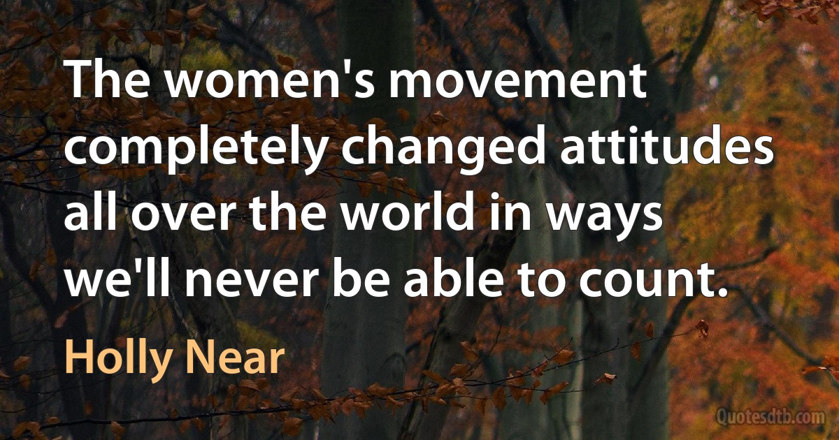 The women's movement completely changed attitudes all over the world in ways we'll never be able to count. (Holly Near)